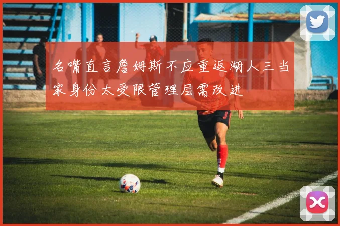 名嘴直言詹姆斯不应重返湖人三当家身份太受限管理层需改进