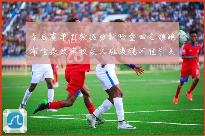 季后赛单打数据分析哈登回合领跑布伦森效率拔尖文班表现不佳引关注