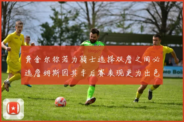 费舍尔称若为骑士选择双詹之间必选詹姆斯因其季后赛表现更为出色