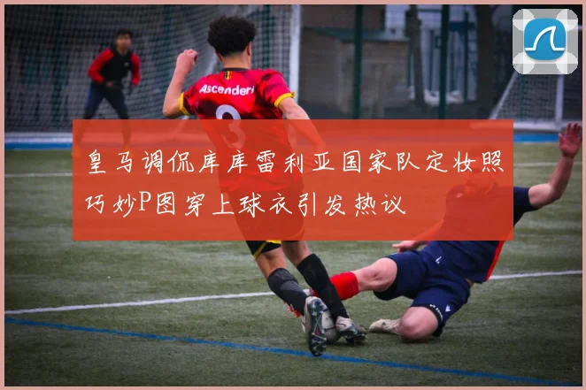 皇马调侃库库雷利亚国家队定妆照巧妙P图穿上球衣引发热议
