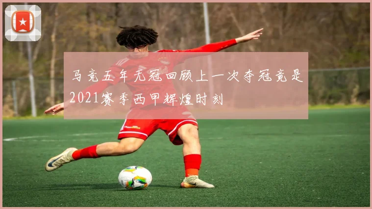马竞五年无冠回顾上一次夺冠竟是2021赛季西甲辉煌时刻
