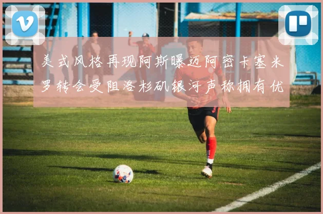 美式风格再现阿斯曝迈阿密卡塞米罗转会受阻洛杉矶银河声称拥有优先签约权