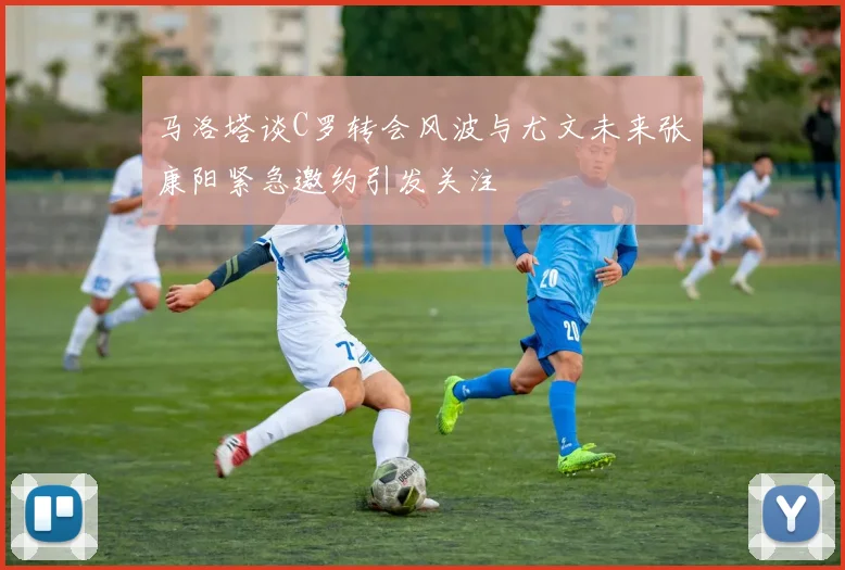 马洛塔谈C罗转会风波与尤文未来张康阳紧急邀约引发关注