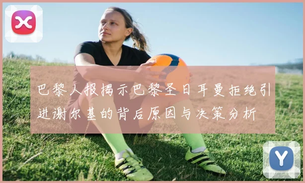 巴黎人报揭示巴黎圣日耳曼拒绝引进谢尔基的背后原因与决策分析