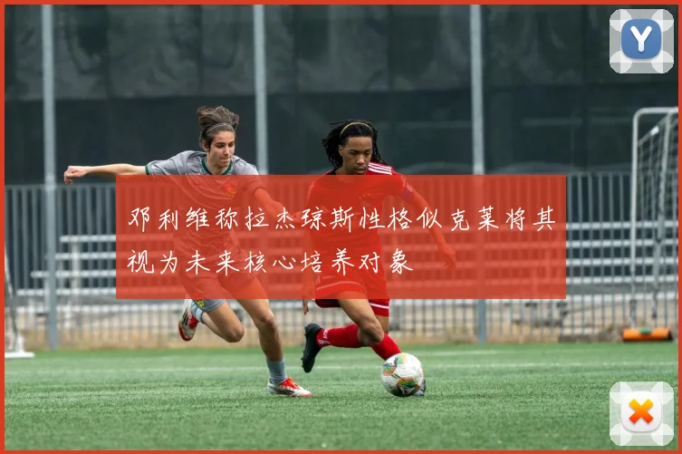 邓利维称拉杰琼斯性格似克莱将其视为未来核心培养对象