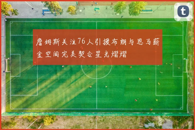 詹姆斯关注76人引援布朗与恩马薪金空间完美契合星光熠熠