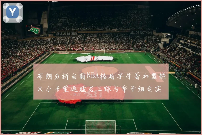布朗分析当前NBA格局字母哥加盟热火小卡重返猛龙三球与华子组合实力强劲