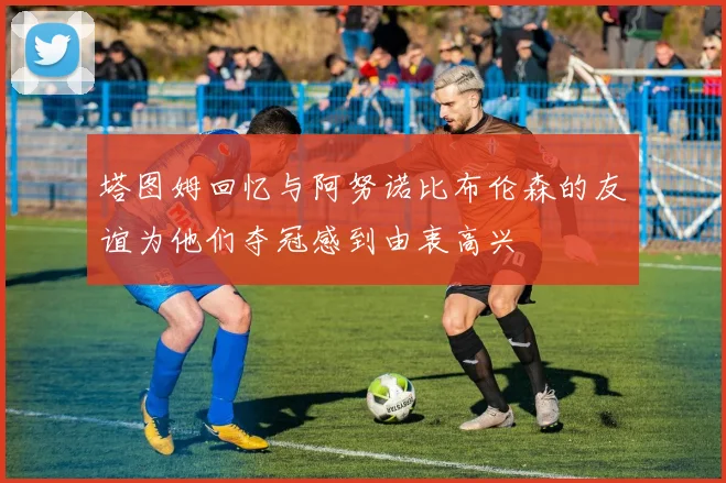 塔图姆回忆与阿努诺比布伦森的友谊为他们夺冠感到由衷高兴