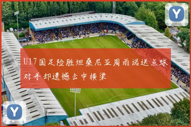 U17国足险胜坦桑尼亚周雨诺送点球对手却遗憾击中横梁
