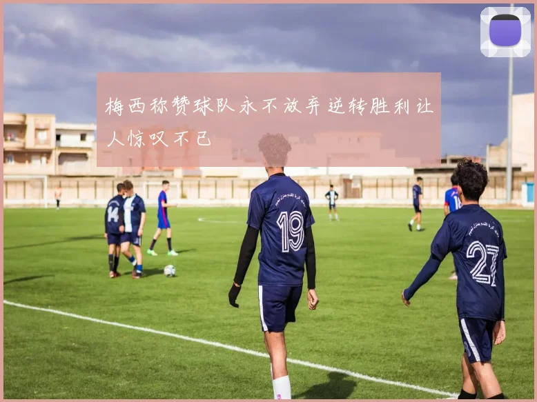 梅西称赞球队永不放弃逆转胜利让人惊叹不已