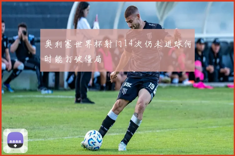 奥利塞世界杯射门14次仍未进球何时能打破僵局