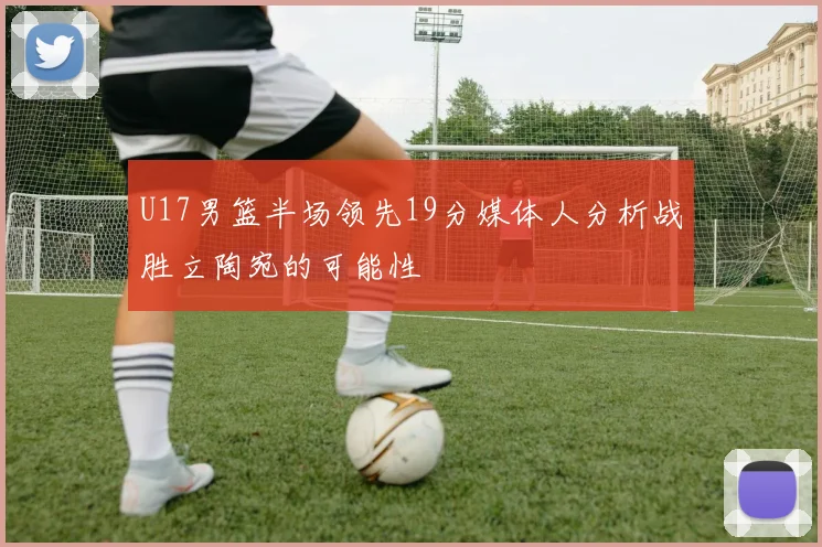 U17男篮半场领先19分媒体人分析战胜立陶宛的可能性
